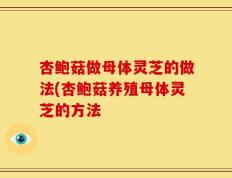 杏鲍菇做母体灵芝的做法(杏鲍菇养殖母体灵芝的方法