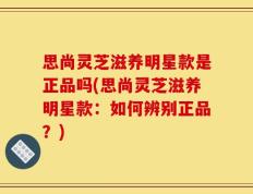 思尚灵芝滋养明星款是正品吗(思尚灵芝滋养明星款：如何辨别正品？)