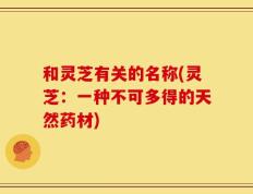 和灵芝有关的名称(灵芝：一种不可多得的天然药材)