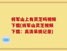 将军山上有灵芝吗视频下载(将军山灵芝视频下载：高清采摘记录)