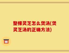 整棵灵芝怎么煲汤(煲灵芝汤的正确方法)