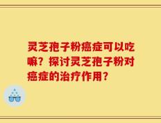 灵芝孢子粉癌症可以吃嘛？探讨灵芝孢子粉对癌症的治疗作用？
