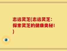 志远灵芝(志远灵芝：探索灵芝的健康奥秘！)