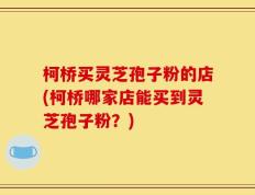 柯桥买灵芝孢子粉的店(柯桥哪家店能买到灵芝孢子粉？)
