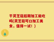 干灵芝菇后期加工能吃吗(灵芝菇可口加工美食，值得一试！)