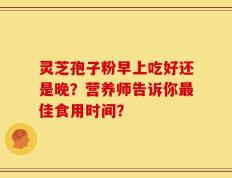 灵芝孢子粉早上吃好还是晚？营养师告诉你最佳食用时间？