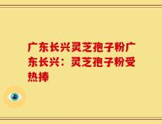 广东长兴灵芝孢子粉广东长兴：灵芝孢子粉受热捧