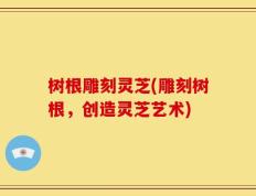 树根雕刻灵芝(雕刻树根，创造灵芝艺术)