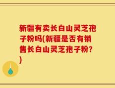 新疆有卖长白山灵芝孢子粉吗(新疆是否有销售长白山灵芝孢子粉？)