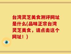 台湾灵芝美食测评网址是什么(品味正宗台湾灵芝美食，请点击这个网址！)