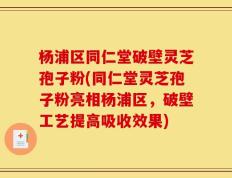 杨浦区同仁堂破壁灵芝孢子粉(同仁堂灵芝孢子粉亮相杨浦区，破壁工艺提高吸收效果)