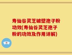 寿仙谷灵芝破壁孢子粉功效(寿仙谷灵芝孢子粉的功效及作用详解)