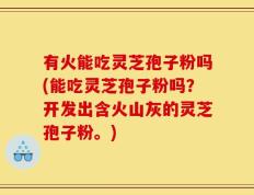 有火能吃灵芝孢子粉吗(能吃灵芝孢子粉吗？开发出含火山灰的灵芝孢子粉。)