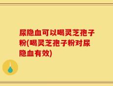 尿隐血可以喝灵芝孢子粉(喝灵芝孢子粉对尿隐血有效)
