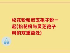 松花粉和灵芝孢子粉一起(松花粉与灵芝孢子粉的双重益处)