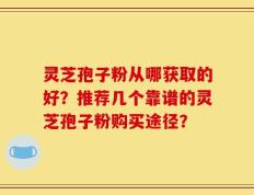 灵芝孢子粉从哪获取的好？推荐几个靠谱的灵芝孢子粉购买途径？