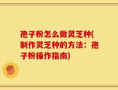 孢子粉怎么做灵芝种(制作灵芝种的方法：孢子粉操作指南)