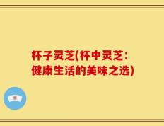 杯子灵芝(杯中灵芝：健康生活的美味之选)