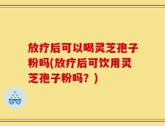 放疗后可以喝灵芝孢子粉吗(放疗后可饮用灵芝孢子粉吗？)
