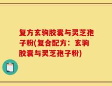 复方玄驹胶囊与灵芝孢子粉(复合配方：玄驹胶囊与灵芝孢子粉)