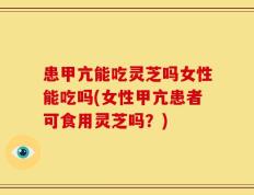 患甲亢能吃灵芝吗女性能吃吗(女性甲亢患者可食用灵芝吗？)