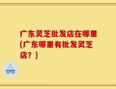 广东灵芝批发店在哪里(广东哪里有批发灵芝店？)