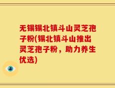 无锡锡北镇斗山灵芝孢子粉(锡北镇斗山推出灵芝孢子粉，助力养生优选)