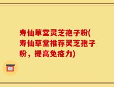 寿仙草堂灵芝孢子粉(寿仙草堂推荐灵芝孢子粉，提高免疫力)