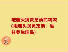 地胆头煲灵芝汤的功效(地胆头煲灵芝汤：滋补养生佳品)