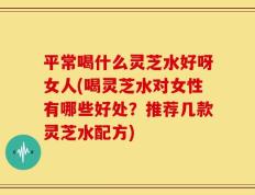 平常喝什么灵芝水好呀女人(喝灵芝水对女性有哪些好处？推荐几款灵芝水配方)
