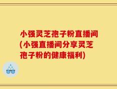 小强灵芝孢子粉直播间(小强直播间分享灵芝孢子粉的健康福利)