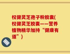 权健灵芝孢子粉胶囊(权健灵芝胶囊——营养植物精华加持“健康有道”)