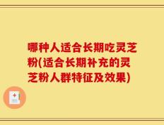哪种人适合长期吃灵芝粉(适合长期补充的灵芝粉人群特征及效果)