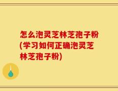 怎么泡灵芝林芝孢子粉(学习如何正确泡灵芝林芝孢子粉)