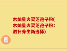 木灿星火灵芝孢子粉(木灿星火灵芝孢子粉：滋补养生新选择)