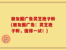 朋友圈广告灵芝孢子粉(朋友圈广告：灵芝孢子粉，值得一试！)