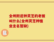 全州附近种灵芝的老板叫什么(全州灵芝种植业主名暂缺)