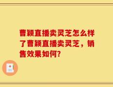 曹颖直播卖灵芝怎么样了曹颖直播卖灵芝，销售效果如何？