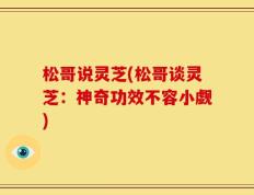 松哥说灵芝(松哥谈灵芝：神奇功效不容小觑)