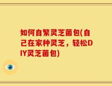 如何自繁灵芝菌包(自己在家种灵芝，轻松DIY灵芝菌包)