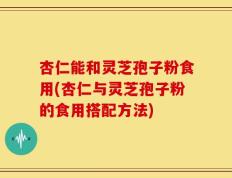 杏仁能和灵芝孢子粉食用(杏仁与灵芝孢子粉的食用搭配方法)
