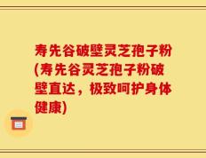 寿先谷破壁灵芝孢子粉(寿先谷灵芝孢子粉破壁直达，极致呵护身体健康)