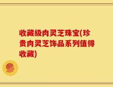 收藏级肉灵芝珠宝(珍贵肉灵芝饰品系列值得收藏)