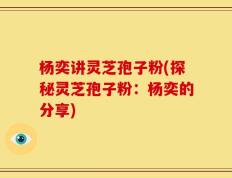 杨奕讲灵芝孢子粉(探秘灵芝孢子粉：杨奕的分享)
