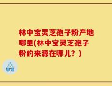 林中宝灵芝孢子粉产地哪里(林中宝灵芝孢子粉的来源在哪儿？)