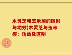 木灵芝和玉米须的区别与功效(木灵芝与玉米须：功效及区别