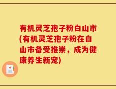 有机灵芝孢子粉白山市(有机灵芝孢子粉在白山市备受推崇，成为健康养生新宠)