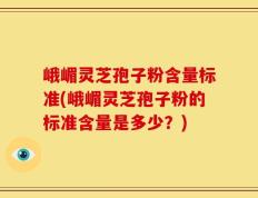 峨嵋灵芝孢子粉含量标准(峨嵋灵芝孢子粉的标准含量是多少？)