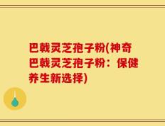 巴戟灵芝孢子粉(神奇巴戟灵芝孢子粉：保健养生新选择)