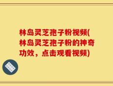 林岛灵芝孢子粉视频(林岛灵芝孢子粉的神奇功效，点击观看视频)